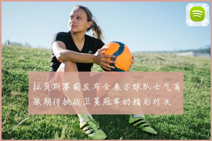 拉莫斯赛前发布会表示球队士气高涨期待挑战卫冕冠军的精彩对决