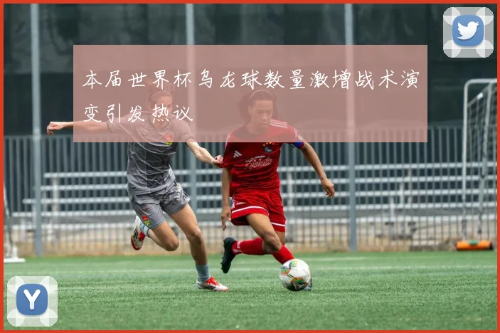 本届世界杯乌龙球数量激增战术演变引发热议
