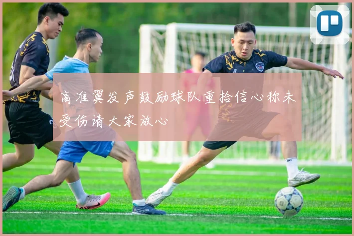 高准翼发声鼓励球队重拾信心称未受伤请大家放心
