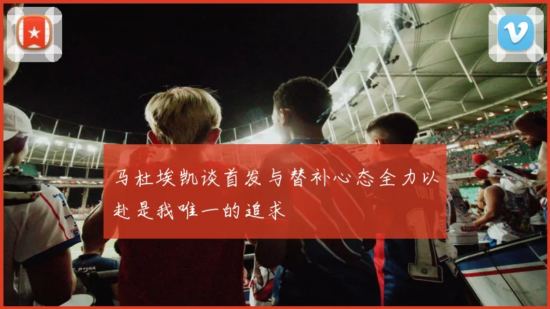 马杜埃凯谈首发与替补心态全力以赴是我唯一的追求