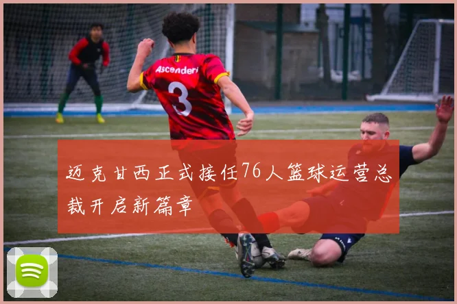 迈克甘西正式接任76人篮球运营总裁开启新篇章