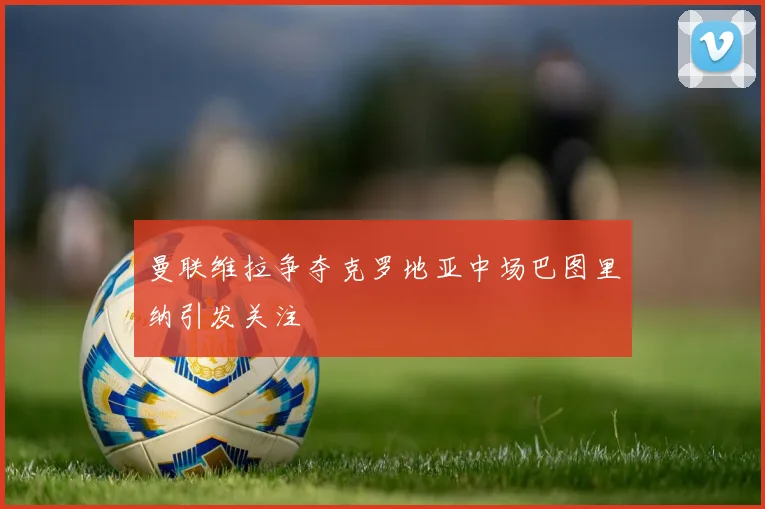 曼联维拉争夺克罗地亚中场巴图里纳引发关注