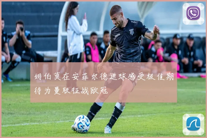 姆伯莫在安菲尔德进球感受极佳期待为曼联征战欧冠