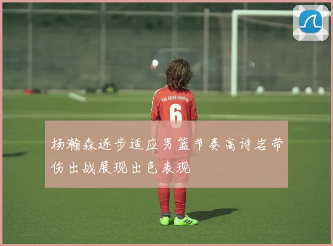杨瀚森逐步适应男篮节奏高诗岩带伤出战展现出色表现