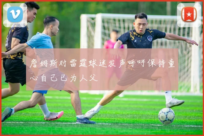 詹姆斯对雷霆球迷发声呼吁保持童心自己已为人父
