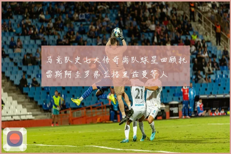 马竞队史七大传奇离队球星回顾托雷斯阿圭罗弗兰格里兹曼等人