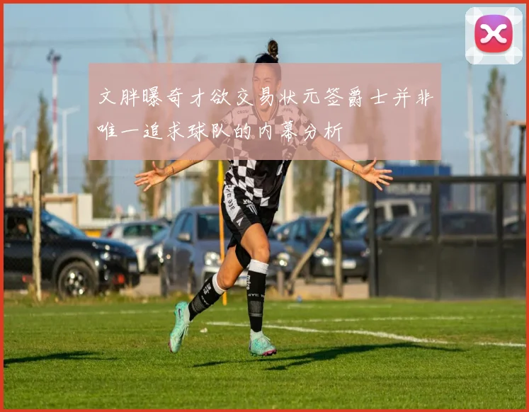 文胖曝奇才欲交易状元签爵士并非唯一追求球队的内幕分析