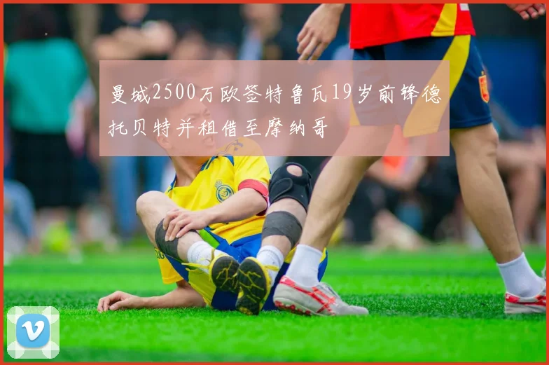 曼城2500万欧签特鲁瓦19岁前锋德托贝特并租借至摩纳哥