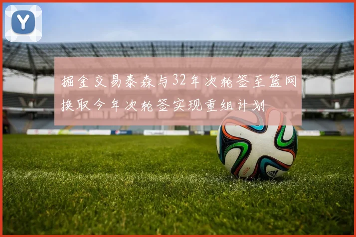 掘金交易泰森与32年次轮签至篮网换取今年次轮签实现重组计划
