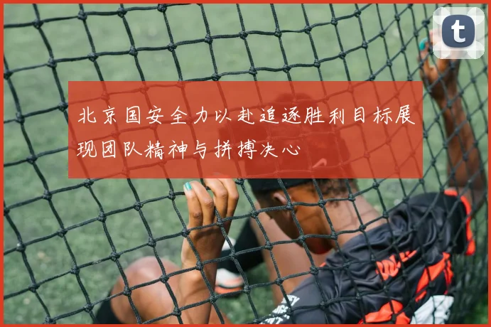 北京国安全力以赴追逐胜利目标展现团队精神与拼搏决心