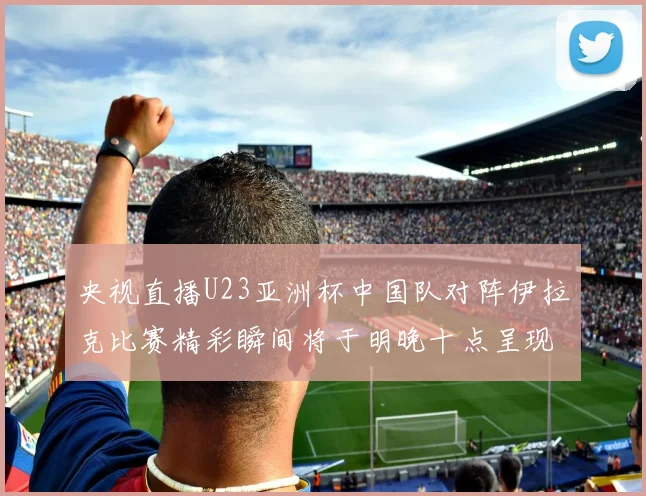 央视直播U23亚洲杯中国队对阵伊拉克比赛精彩瞬间将于明晚十点呈现