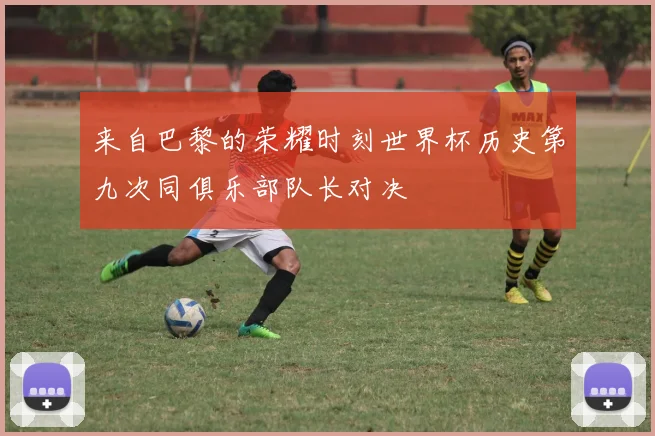 来自巴黎的荣耀时刻世界杯历史第九次同俱乐部队长对决