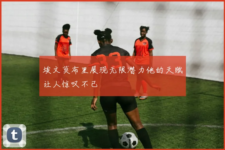 埃文莫布里展现无限潜力他的天赋让人惊叹不已