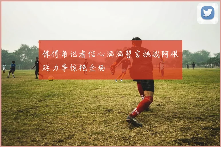 佛得角记者信心满满誓言挑战阿根廷力争惊艳全场