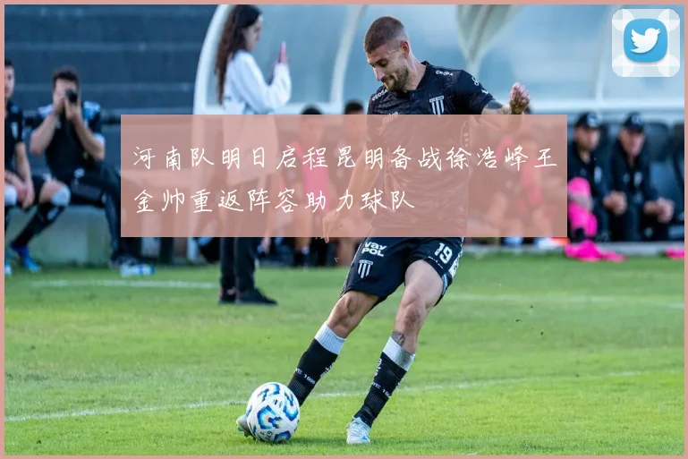 河南队明日启程昆明备战徐浩峰王金帅重返阵容助力球队