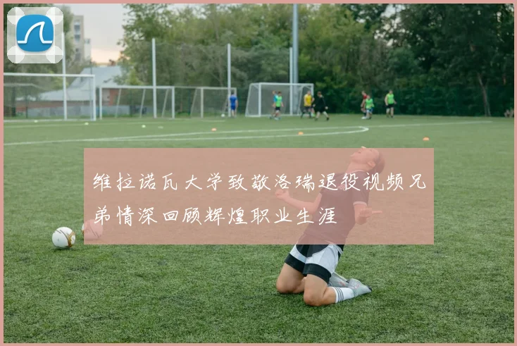 维拉诺瓦大学致敬洛瑞退役视频兄弟情深回顾辉煌职业生涯