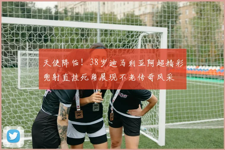 天使降临！38岁迪马利亚阿超精彩兜射直挂死角展现不老传奇风采