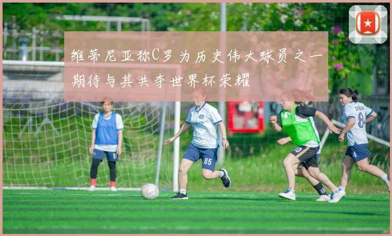 维蒂尼亚称C罗为历史伟大球员之一期待与其共夺世界杯荣耀