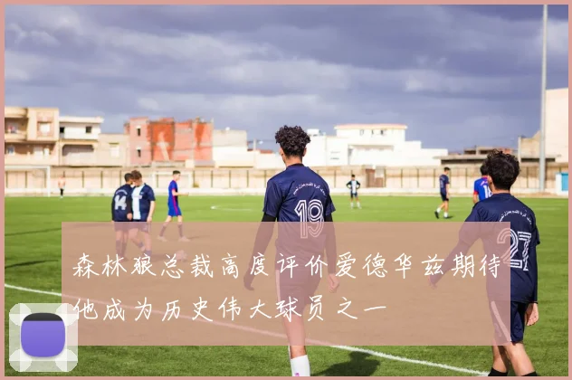 森林狼总裁高度评价爱德华兹期待他成为历史伟大球员之一