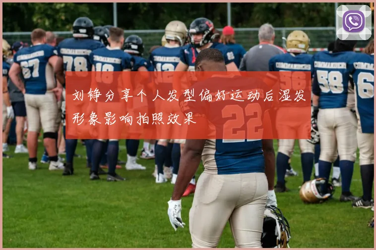 刘铮分享个人发型偏好运动后湿发形象影响拍照效果