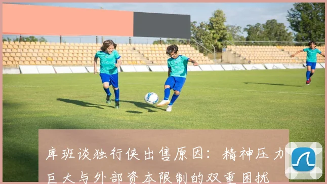 库班谈独行侠出售原因：精神压力巨大与外部资本限制的双重困扰