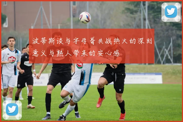 波蒂斯谈与字母哥共战热火的深刻意义与熟人带来的安心感