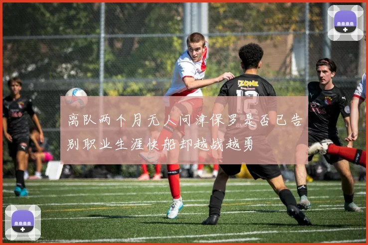 离队两个月无人问津保罗是否已告别职业生涯快船却越战越勇
