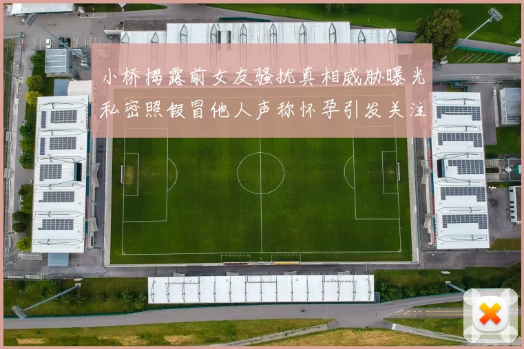 小桥揭露前女友骚扰真相威胁曝光私密照假冒他人声称怀孕引发关注