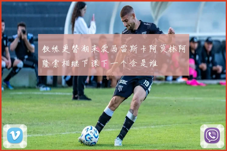 教练更替潮来袭马雷斯卡阿莫林阿隆索相继下课下一个会是谁