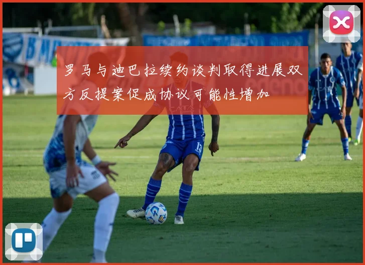 罗马与迪巴拉续约谈判取得进展双方反提案促成协议可能性增加