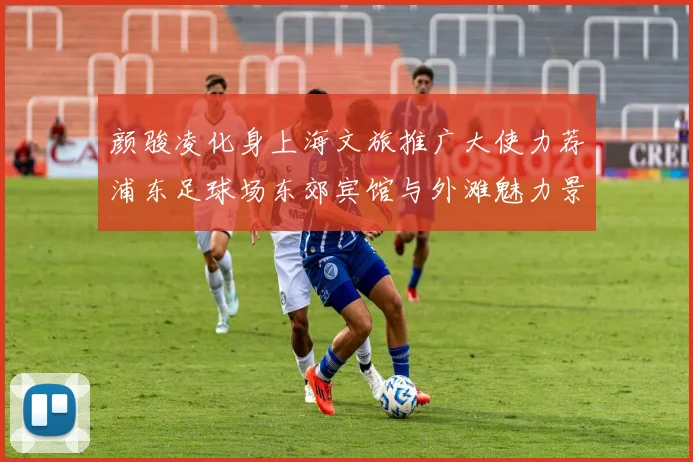 颜骏凌化身上海文旅推广大使力荐浦东足球场东郊宾馆与外滩魅力景点