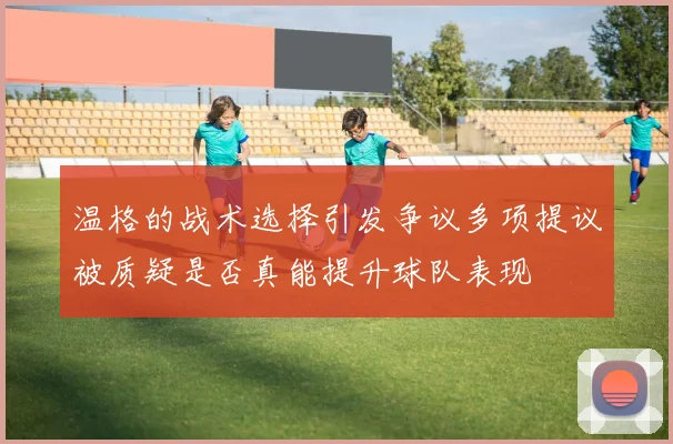 温格的战术选择引发争议多项提议被质疑是否真能提升球队表现