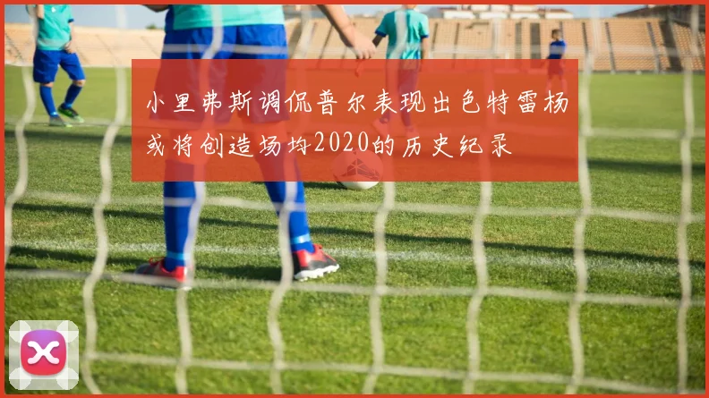 小里弗斯调侃普尔表现出色特雷杨或将创造场均2020的历史纪录