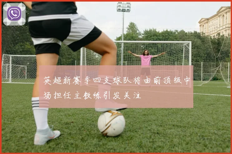 英超新赛季四支球队将由前顶级中场担任主教练引发关注