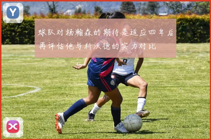 球队对杨瀚森的期待是适应四年后再评估他与科沃德的实力对比