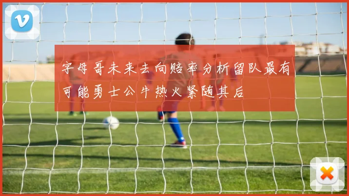 字母哥未来去向赔率分析留队最有可能勇士公牛热火紧随其后
